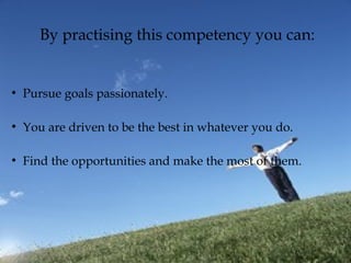 By practising this competency you can:
●
Pursue goals passionately.
●
You are driven to be the best in whatever you do.
●
Find the opportunities and make the most of them.
 