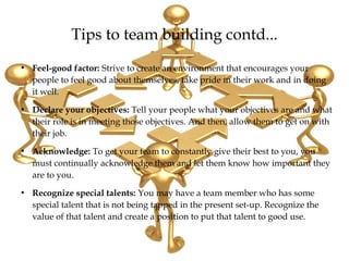 Tips to team building contd...
●
Feel-good factor: Strive to create an environment that encourages your
people to feel good about themselves, take pride in their work and in doing
it well.
●
Declare your objectives: Tell your people what your objectives are and what
their role is in meeting those objectives. And then, allow them to get on with
their job.
●
Acknowledge: To get your team to constantly give their best to you, you
must continually acknowledge them and let them know how important they
are to you.
●
Recognize special talents: You may have a team member who has some
special talent that is not being tapped in the present set-up. Recognize the
value of that talent and create a position to put that talent to good use.
 