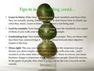 Tips to team building contd...
●
Learn to listen: Make time to listen to your team members and hear what
they are actually saying. Sometimes, people don't know how to clearly say
what they mean. Learn to listen to even what is not being said.
●
Lead by example: Your team will only truly learn the standards you expect
of them, if you walk your talk. You, be their example.
●
Confronting fear: True leaders are not fearless people. They are those who
face their fear, acknowledge it and move ahead towards their objective
inspite of the fear.
●
Dress right: The way you look has an impact on the responses you get.
Ensure you dress crisply, neatly and in keeping with your role....don't
overdo it, at the same time avoid being sloppy. Dress to convey you mean
business. Image is important when leading other people. Dress for success.
In the game of people, they tend to judge you by the way you look on the
outside.
 