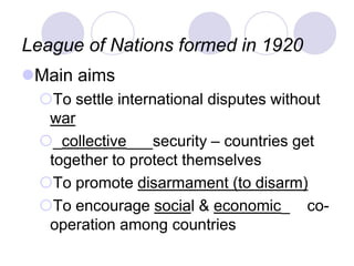 League of Nations formed in 1920
Main aims
To settle international disputes without
war
_collective___security – countries get
together to protect themselves
To promote disarmament (to disarm)
To encourage social & economic_ co-
operation among countries
 