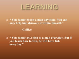   “ You cannot teach a man anything. You can
    only help him discover it within himself.”

            - Galileo

   “ You cannot give fish to a man everyday. But if
    you teach how to fish, he will have fish
    everyday.”
 