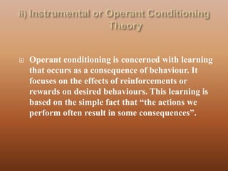    Operant conditioning is concerned with learning
    that occurs as a consequence of behaviour. It
    focuses on the effects of reinforcements or
    rewards on desired behaviours. This learning is
    based on the simple fact that “the actions we
    perform often result in some consequences”.
 