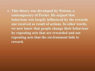    This theory was developed by Watson, a
    contemporary of Pavlov. He argued that
    behaviour was largely influenced by the rewards
    one received as result of actions. In other words,
    we now know that people change their behaviour
    by repeating acts that are rewarded and not
    repeating acts that the environment fails to
    reward.
 