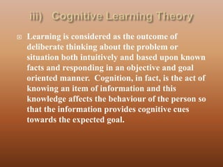    Learning is considered as the outcome of
    deliberate thinking about the problem or
    situation both intuitively and based upon known
    facts and responding in an objective and goal
    oriented manner. Cognition, in fact, is the act of
    knowing an item of information and this
    knowledge affects the behaviour of the person so
    that the information provides cognitive cues
    towards the expected goal.
 