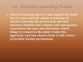    Selective learning theory is also cognitively based
    but it is more directly aimed at learning. In
    selective learning the person must not only
    associate stimulus and response and consequence
    experiences but must also determine which
    things to connect in the mind. Under this
    approach, a person chooses from a wide variety
    of possible leaning mechanisms.
 