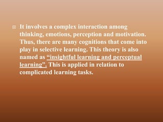    It involves a complex interaction among
    thinking, emotions, perception and motivation.
    Thus, there are many cognitions that come into
    play in selective learning. This theory is also
    named as “insightful learning and perceptual
    learning”. This is applied in relation to
    complicated learning tasks.
 