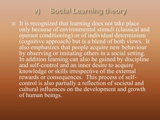    It is recognized that learning does not take place
    only because of environmental stimuli (classical and
    operant conditioning) or of individual determinism
    (cognitive approach) but is a blend of both views. It
    also emphasizes that people acquire new behaviour
    by observing or imitating others in a social setting.
    In addition learning can also be gained by discipline
    and self-control and an inner desire to acquire
    knowledge or skills irrespective of the external
    rewards or consequences. This process of self-
    control is also partially a reflection of societal and
    cultural influences on the development and growth
    of human beings.
 