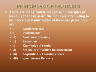   There are many widely recognised principles of
    learning that can assist the manager attempting to
    influence behaviour. Some of these are principles
    are :
     i)      Reinforcements
     ii)     Punishments
     iii)    Avoidance Learning
     iv)     Extinction
     v)      Knowledge of results
     vi)     Schedules of Positive Reinforcement
     vii)    Acquisition - Learning curves
     viii)   Spontaneous Recovery
 