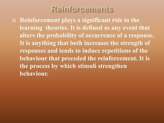    Reinforcement plays a significant role in the
    learning theories. It is defined as any event that
    alters the probability of occurrence of a response.
    It is anything that both increases the strength of
    responses and tends to induce repetitions of the
    behaviour that preceded the reinforcement. It is
    the process by which stimuli strengthen
    behaviour.
 