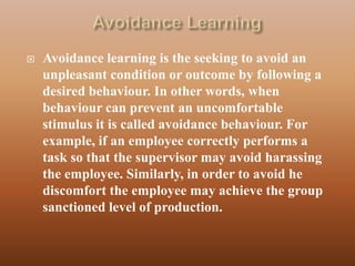    Avoidance learning is the seeking to avoid an
    unpleasant condition or outcome by following a
    desired behaviour. In other words, when
    behaviour can prevent an uncomfortable
    stimulus it is called avoidance behaviour. For
    example, if an employee correctly performs a
    task so that the supervisor may avoid harassing
    the employee. Similarly, in order to avoid he
    discomfort the employee may achieve the group
    sanctioned level of production.
 