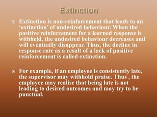    Extinction is non-reinforcement that leads to an
    „extinction‟ of undesired behaviour. When the
    positive reinforcement for a learned response is
    withheld, the undesired behaviour decreases and
    will eventually disappear. Thus, the decline in
    response rate as a result of a lack of positive
    reinforcement is called extinction.

   For example, if an employee is consistently late,
    the supervisor may withhold praise. Thus , the
    employee may realise that being late is not
    leading to desired outcomes and may try to be
    punctual.
 