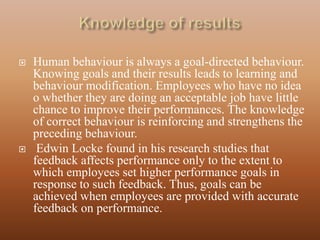    Human behaviour is always a goal-directed behaviour.
    Knowing goals and their results leads to learning and
    behaviour modification. Employees who have no idea
    o whether they are doing an acceptable job have little
    chance to improve their performances. The knowledge
    of correct behaviour is reinforcing and strengthens the
    preceding behaviour.
    Edwin Locke found in his research studies that
    feedback affects performance only to the extent to
    which employees set higher performance goals in
    response to such feedback. Thus, goals can be
    achieved when employees are provided with accurate
    feedback on performance.
 