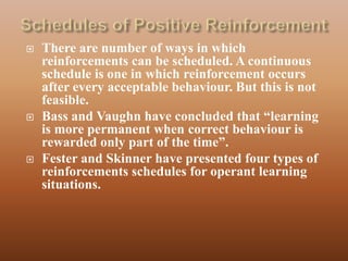    There are number of ways in which
    reinforcements can be scheduled. A continuous
    schedule is one in which reinforcement occurs
    after every acceptable behaviour. But this is not
    feasible.
   Bass and Vaughn have concluded that “learning
    is more permanent when correct behaviour is
    rewarded only part of the time”.
   Fester and Skinner have presented four types of
    reinforcements schedules for operant learning
    situations.
 