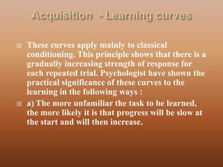    These curves apply mainly to classical
    conditioning. This principle shows that there is a
    gradually increasing strength of response for
    each repeated trial. Psychologist have shown the
    practical significance of these curves to the
    learning in the following ways :
   a) The more unfamiliar the task to be learned,
    the more likely it is that progress will be slow at
    the start and will then increase.
 