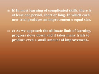    b) In most learning of complicated skills, there is
    at least one period, short or long. In which each
    new trial produces an improvement o equal size.

   c) As we approach the ultimate limit of learning,
    progress slows down and it takes many trials to
    produce even a small amount of improvement..
 