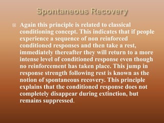    Again this principle is related to classical
    conditioning concept. This indicates that if people
    experience a sequence of non reinforced
    conditioned responses and then take a rest,
    immediately thereafter they will return to a more
    intense level of conditioned response even though
    no reinforcement has taken place. This jump in
    response strength following rest is known as the
    notion of spontaneous recovery. This principle
    explains that the conditioned response does not
    completely disappear during extinction, but
    remains suppressed.
 