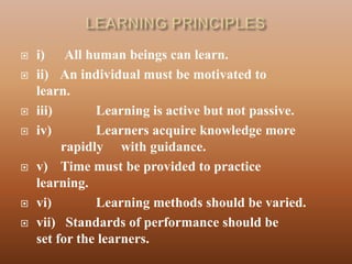    i) All human beings can learn.
   ii) An individual must be motivated to
    learn.
   iii)       Learning is active but not passive.
   iv)        Learners acquire knowledge more
         rapidly with guidance.
   v) Time must be provided to practice
    learning.
   vi)        Learning methods should be varied.
   vii) Standards of performance should be
    set for the learners.
 