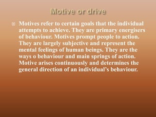    Motives refer to certain goals that the individual
    attempts to achieve. They are primary energisers
    of behaviour. Motives prompt people to action.
    They are largely subjective and represent the
    mental feelings of human beings. They are the
    ways o behaviour and main springs of action.
    Motive arises continuously and determines the
    general direction of an individual‟s behaviour.
 