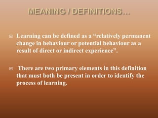   Learning can be defined as a “relatively permanent
    change in behaviour or potential behaviour as a
    result of direct or indirect experience”.

    There are two primary elements in this definition
    that must both be present in order to identify the
    process of learning.
 