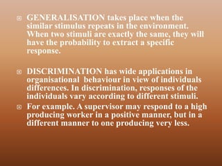    GENERALISATION takes place when the
    similar stimulus repeats in the environment.
    When two stimuli are exactly the same, they will
    have the probability to extract a specific
    response.

   DISCRIMINATION has wide applications in
    organisational behaviour in view of individuals
    differences. In discrimination, responses of the
    individuals vary according to different stimuli.
   For example. A supervisor may respond to a high
    producing worker in a positive manner, but in a
    different manner to one producing very less.
 