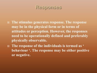    The stimulus generates response. The response
    may be in the physical form or in terms of
    attitudes or perception. However, the responses
    need to be operationally defined and preferably
    physically observable.
   The response of the individuals is termed as „
    behaviour „. The response may be either positive
    or negative.
 