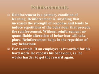    Reinforcement is a primary condition of
    learning. Reinforcement is, anything that
    increases the strength of response and tends to
    induce repetitions of the behaviour that precede
    the reinforcement. Without reinforcement no
    quantifiable alteration of behaviour will take
    place. Reinforcement helps in the repetition of
    any behaviour.
   For example. If an employee is rewarded for his
    hard work, he repeats his behaviour, i.e. he
    works harder to get the reward again.
 