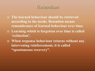    The learned behaviour should be retrieved
    according to the needs. Retention means
    remembrance of learned behaviour over time.
   Learning which is forgotten over time is called
    „extinction‟.
   When response behaviour returns without any
    intervening reinforcement, it is called
    “spontaneous recovery”.
 