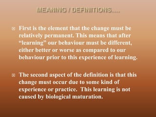   First is the element that the change must be
    relatively permanent. This means that after
    “learning” our behaviour must be different,
    either better or worse as compared to our
    behaviour prior to this experience of learning.

   The second aspect of the definition is that this
    change must occur due to some kind of
    experience or practice. This learning is not
    caused by biological maturation.
 