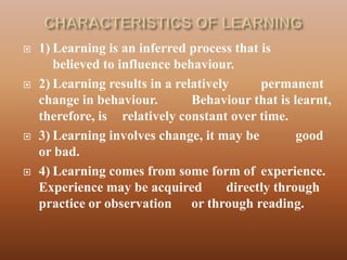    1) Learning is an inferred process that is
       believed to influence behaviour.
   2) Learning results in a relatively      permanent
    change in behaviour.        Behaviour that is learnt,
    therefore, is relatively constant over time.
   3) Learning involves change, it may be          good
    or bad.
   4) Learning comes from some form of experience.
    Experience may be acquired         directly through
    practice or observation or through reading.
 
