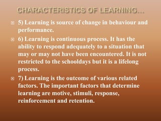    5) Learning is source of change in behaviour and
    performance.
   6) Learning is continuous process. It has the
    ability to respond adequately to a situation that
    may or may not have been encountered. It is not
    restricted to the schooldays but it is a lifelong
    process.
   7) Learning is the outcome of various related
    factors. The important factors that determine
    learning are motive, stimuli, response,
    reinforcement and retention.
 
