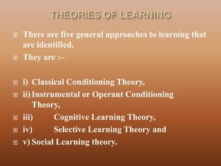    There are five general approaches to learning that
    are identified.
   They are :–

   i) Classical Conditioning Theory,
   ii) Instrumental or Operant Conditioning
        Theory,
   iii)      Cognitive Learning Theory,
   iv)       Selective Learning Theory and
   v) Social Learning theory.
 