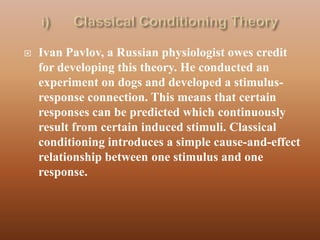    Ivan Pavlov, a Russian physiologist owes credit
    for developing this theory. He conducted an
    experiment on dogs and developed a stimulus-
    response connection. This means that certain
    responses can be predicted which continuously
    result from certain induced stimuli. Classical
    conditioning introduces a simple cause-and-effect
    relationship between one stimulus and one
    response.
 