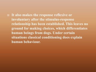    It also makes the response reflexive or
    involuntary after the stimulus-response
    relationship has been established. This leaves no
    ground for making choices, which differentiates
    human beings from dogs. Under certain
    situations classical conditioning does explain
    human behaviour.
 