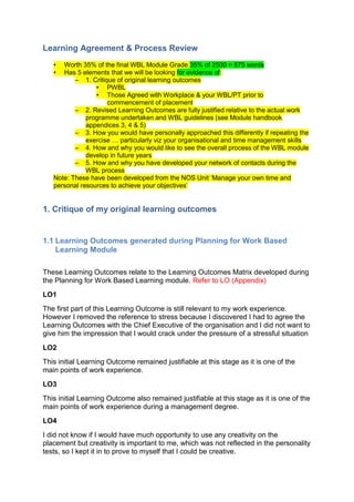 Learning Agreement & Process Review
   •  Worth 35% of the final WBL Module Grade 35% of 2500 = 875 words
   •  Has 5 elements that we will be looking for evidence of:
          – 1. Critique of original learning outcomes
                 • PWBL
                 • Those Agreed with Workplace & your WBL/PT prior to
                     commencement of placement
          – 2. Revised Learning Outcomes are fully justified relative to the actual work
              programme undertaken and WBL guidelines (see Module handbook
              appendices 3, 4 & 5)
          – 3. How you would have personally approached this differently if repeating the
              exercise … particularly viz your organisational and time management skills
          – 4. How and why you would like to see the overall process of the WBL module
              develop in future years
          – 5. How and why you have developed your network of contacts during the
              WBL process
   Note: These have been developed from the NOS Unit ‘Manage your own time and
   personal resources to achieve your objectives’


1. Critique of my original learning outcomes


1.1 Learning Outcomes generated during Planning for Work Based
    Learning Module

These Learning Outcomes relate to the Learning Outcomes Matrix developed during
the Planning for Work Based Learning module. Refer to LO (Appendix)
LO1
The first part of this Learning Outcome is still relevant to my work experience.
However I removed the reference to stress because I discovered I had to agree the
Learning Outcomes with the Chief Executive of the organisation and I did not want to
give him the impression that I would crack under the pressure of a stressful situation
LO2
This initial Learning Outcome remained justifiable at this stage as it is one of the
main points of work experience.
LO3
This initial Learning Outcome also remained justifiable at this stage as it is one of the
main points of work experience during a management degree.
LO4
I did not know if I would have much opportunity to use any creativity on the
placement but creativity is important to me, which was not reflected in the personality
tests, so I kept it in to prove to myself that I could be creative.
 