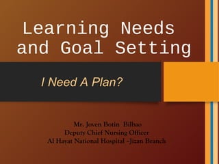 Learning Needs
and Goal Setting
Mr. Joven Botin Bilbao
Deputy Chief Nursing Officer
Al Hayat National Hospital –Jizan Branch
I Need A Plan?
 