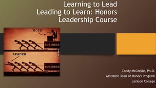 Learning to Lead
Leading to Learn: Honors
Leadership Course
Candy McCorkle, Ph.D.
Assistant Dean of Honors Program
Jackson College
 