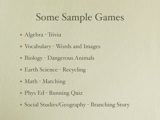 Some Sample Games
•   Algebra - Trivia

•   Vocabulary - Words and Images

•   Biology - Dangerous Animals

•   Earth Science - Recycling

•   Math - Matching

•   Phys Ed - Running Quiz

•   Social Studies/Geography - Branching Story
 