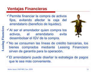 Ventajas Financieras

Leasing Financiero

 Permite financiar la compra de activos
fijos, evitando afectar la caja del
arrendatario (beneficio de liquidez).
 Al ser el arrendador quien compra los
activos,
el
arrendatario
evita
desembolsar el IGV de la compra.
 No se consumen las líneas de crédito bancarias, los
bienes comprados mediante Leasing Financiero
sirven de garantía para la operación.
 El arrendatario puede diseñar la estrategia de pagos
que le sea más conveniente.
Walter Apaza, DNEP-MEF, Nov. 2009

11

 