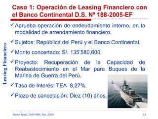 Caso 1: Operación de Leasing Financiero con
el Banco Continental D.S. Nº 188-2005-EF

Leasing Financiero

 Aprueba operación de endeudamiento interno, en la
modalidad de arrendamiento financiero.
 Sujetos: República del Perú y el Banco Continental.
 Monto concertado: S/. 135’580,600
 Proyecto: Recuperación de la Capacidad de
Reabastecimiento en el Mar para Buques de la
Marina de Guerra del Perú.
 Tasa de Interés: TEA 8,27%.
 Plazo de cancelación: Diez (10) años.

Walter Apaza, DNEP-MEF, Nov. 2009

13

 
