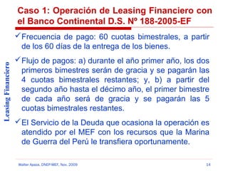 Caso 1: Operación de Leasing Financiero con
el Banco Continental D.S. Nº 188-2005-EF

Leasing Financiero

 Frecuencia de pago: 60 cuotas bimestrales, a partir
de los 60 días de la entrega de los bienes.
 Flujo de pagos: a) durante el año primer año, los dos
primeros bimestres serán de gracia y se pagarán las
4 cuotas bimestrales restantes; y, b) a partir del
segundo año hasta el décimo año, el primer bimestre
de cada año será de gracia y se pagarán las 5
cuotas bimestrales restantes.
 El Servicio de la Deuda que ocasiona la operación es
atendido por el MEF con los recursos que la Marina
de Guerra del Perú le transfiera oportunamente.
Walter Apaza, DNEP-MEF, Nov. 2009

14

 
