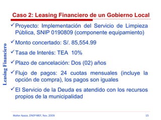 Caso 2: Leasing Financiero de un Gobierno Local

Leasing Financiero

 Proyecto: Implementación del Servicio de Limpieza
Pública, SNIP 0190809 (componente equipamiento)
 Monto concertado: S/. 85,554.99
 Tasa de Interés: TEA 10%
 Plazo de cancelación: Dos (02) años
 Flujo de pagos: 24 cuotas mensuales (incluye la
opción de compra), los pagos son iguales
 El Servicio de la Deuda es atendido con los recursos
propios de la municipalidad

Walter Apaza, DNEP-MEF, Nov. 2009

15

 
