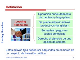 Definición

Leasing Financiero

Operación endeudamiento
de mediano y largo plazo
Leasing
Financiero

Se puede adquirir activos
productivos (tangibles)
Se realizan pagos en
cuotas periódicas
Derecho al ejercicio de una
opción de compra

Estos activos fijos deben ser adquiridos en el marco de
un proyecto de inversión pública.
Walter Apaza, DNEP-MEF, Nov. 2009

3

 