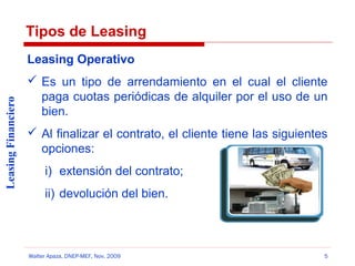 Tipos de Leasing

Leasing Financiero

Leasing Operativo
 Es un tipo de arrendamiento en el cual el cliente
paga cuotas periódicas de alquiler por el uso de un
bien.
 Al finalizar el contrato, el cliente tiene las siguientes
opciones:
i) extensión del contrato;
ii) devolución del bien.

Walter Apaza, DNEP-MEF, Nov. 2009

5

 