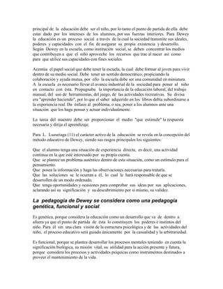 principal de la educación debe ser el niño, por lo tanto el punto de partida de ella debe
estar dado por los intereses de los alumnos, por sus fuerzas interiores. Para Dewey
la educación es un proceso social a través de la cual la sociedad transmite sus ideales,
poderes y capacidades con el fin de asegurar su propia existencia y desarrollo.
Según Dewey en la escuela, como institución social, se deben concentrar los medios
que contribuyen a que el niño aproveche los recursos que trae al nacer así como
para que utilice sus capacidades con fines sociales.

Acentúa el papel social que debe tener la escuela, la cual debe formar al joven para vivir
dentro de su medio social. Debe tener un sentido democrático, propiciando la
colaboración y ayuda mutua, por ello la escuela debe ser una comunidad en miniatura.
A la escuela es necesario llevar el avance industrial de la sociedad para poner al niño
en contacto con ésta. Propugnaba la importancia de la educación laboral, del trabajo
manual, del uso de herramientas, del juego, de las actividades recreativas. Su divisa
era "aprender haciendo", por lo que el saber adquirido en los libros debía subordinarse a
la experiencia real. Da énfasis al problema, o sea, poner a los alumnos ante una
situación que los haga pensar y actuar individualmente.

La tarea del maestro debe ser proporcionar el medio "que estimule" la respuesta
necesaria y dirija el aprendizaje.

Para L. Luzuriaga (11) el carácter activo de la educación se revela en la concepción del
método educativo de Dewey, siendo sus rasgos principales los siguientes:

Que el alumno tenga una situación de experiencia directa, es decir, una actividad
continua en la que esté interesado por su propia cuenta.
Que se plantee un problema auténtico dentro de esta situación, como un estímulo para el
pensamiento.
Que posea la información y haga las observaciones necesarias para tratarla.
Que las soluciones se le ocurran a él, lo cual le hará responsable de que se
desarrollen de un modo ordenado.
Que tenga oportunidades y ocasiones para comprobar sus ideas por sus aplicaciones,
aclarando así su significación y su descubrimiento por sí mismo, su validez.

La pedagogía de Dewey se considera como una pedagogía
genética, funcional y social.
Es genética, porque considera la educación como un desarrollo que va de dentro a
afuera ya que el punto de partida de ésta lo constituyen los poderes e instintos del
niño. Para él sin una clara visión de la estructura psicológica y de las actividades del
niño, el proceso educativo será guiado únicamente por la casualidad y la arbitrariedad.

Es funcional, porque se plantea desarrollar los procesos mentales teniendo en cuenta la
significación biológica, su misión vital, su utilidad para la acción presente y futura,
porque considera los procesos y actividades psíquicas como instrumentos destinados a
proveer el mantenimiento de la vida.
 