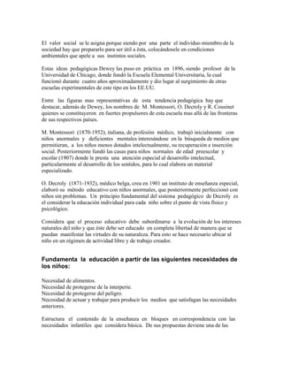 El valor social se le asigna porque siendo por una parte el individuo miembro de la
sociedad hay que prepararlo para ser útil a ésta, colocándosele en condiciones
ambientales que apele a sus instintos sociales.

Estas ideas pedagógicas Dewey las puso en práctica en 1896, siendo profesor de la
Universidad de Chicago, donde fundó la Escuela Elemental Universitaria, la cual
funcionó durante cuatro años aproximadamente y dio lugar al surgimiento de otras
escuelas experimentales de este tipo en los EE.UU.

Entre las figuras mas representativas de esta tendencia pedagógica hay que
destacar, además de Dewey, los nombres de M. Montessori, O. Decroly y R. Cousinet
quienes se constituyeron en fuertes propulsores de esta escuela mas allá de las fronteras
de sus respectivos países.

M. Montessori (1870-1952), italiana, de profesión médico, trabajó inicialmente con
niños anormales y deficientes mentales interesándose en la búsqueda de medios que
permitieran, a los niños menos dotados intelectualmente, su recuperación e inserción
social. Posteriormente fundó las casas para niños normales de edad preescolar y
escolar (1907) donde le presta una atención especial al desarrollo intelectual,
particularmente al desarrollo de los sentidos, para lo cual elabora un material
especializado.

O. Decroly (1871-1932), médico belga, crea en 1901 un instituto de enseñanza especial,
elaboró su método educativo con niños anormales, que posteriormente perfeccionó con
niños sin problemas. Un principio fundamental del sistema pedagógico de Decroly es
el considerar la educación individual para cada niño sobre el punto de vista físico y
psicológico.

Considera que el proceso educativo debe subordinarse a la evolución de los intereses
naturales del niño y que éste debe ser educado en completa libertad de manera que se
puedan manifestar las virtudes de su naturaleza. Para esto se hace necesario ubicar al
niño en un régimen de actividad libre y de trabajo creador.


Fundamenta la educación a partir de las siguientes necesidades de
los niños:

Necesidad de alimentos.
Necesidad de protegerse de la interperie.
Necesidad de protegerse del peligro.
Necesidad de actuar y trabajar para producir los medios que satisfagan las necesidades
anteriores.

Estructura el contenido de la enseñanza en bloques en correspondencia con las
necesidades infantiles que considera básica. De sus propuestas deviene una de las
 