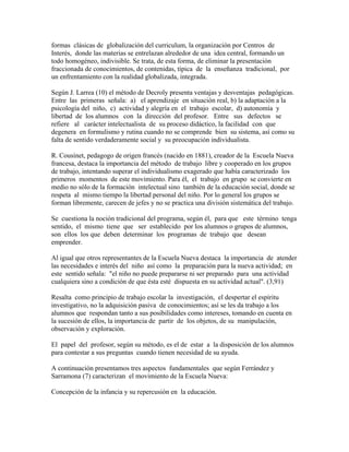 formas clásicas de globalización del curriculum, la organización por Centros de
Interés, donde las materias se entrelazan alrededor de una idea central, formando un
todo homogéneo, indivisible. Se trata, de esta forma, de eliminar la presentación
fraccionada de conocimientos, de contenidas, típica de la enseñanza tradicional, por
un enfrentamiento con la realidad globalizada, integrada.

Según J. Larrea (10) el método de Decroly presenta ventajas y desventajas pedagógicas.
Entre las primeras señala: a) el aprendizaje en situación real, b) la adaptación a la
psicología del niño, c) actividad y alegría en el trabajo escolar, d) autonomía y
libertad de los alumnos con la dirección del profesor. Entre sus defectos se
refiere al carácter intelectualista de su proceso didáctico, la facilidad con que
degenera en formulismo y rutina cuando no se comprende bien su sistema, así como su
falta de sentido verdaderamente social y su preocupación individualista.

R. Cousinet, pedagogo de origen francés (nacido en 1881), creador de la Escuela Nueva
francesa, destaca la importancia del método de trabajo libre y cooperado en los grupos
de trabajo, intentando superar el individualismo exagerado que había caracterizado los
primeros momentos de este movimiento. Para él, el trabajo en grupo se convierte en
medio no sólo de la formación intelectual sino también de la educación social, donde se
respeta al mismo tiempo la libertad personal del niño. Por lo general los grupos se
forman libremente, carecen de jefes y no se practica una división sistemática del trabajo.

Se cuestiona la noción tradicional del programa, según él, para que este término tenga
sentido, el mismo tiene que ser establecido por los alumnos o grupos de alumnos,
son ellos los que deben determinar los programas de trabajo que desean
emprender.

Al igual que otros representantes de la Escuela Nueva destaca la importancia de atender
las necesidades e interés del niño así como la preparación para la nueva actividad; en
este sentido señala: "el niño no puede prepararse ni ser preparado para una actividad
cualquiera sino a condición de que ésta esté dispuesta en su actividad actual". (3,91)

Resalta como principio de trabajo escolar la investigación, el despertar el espíritu
investigativo, no la adquisición pasiva de conocimientos; así se les da trabajo a los
alumnos que respondan tanto a sus posibilidades como intereses, tomando en cuenta en
la sucesión de ellos, la importancia de partir de los objetos, de su manipulación,
observación y exploración.

El papel del profesor, según su método, es el de estar a la disposición de los alumnos
para contestar a sus preguntas cuando tienen necesidad de su ayuda.

A continuación presentamos tres aspectos fundamentales que según Ferrández y
Sarramona (7) caracterizan el movimiento de la Escuela Nueva:

Concepción de la infancia y su repercusión en la educación.
 