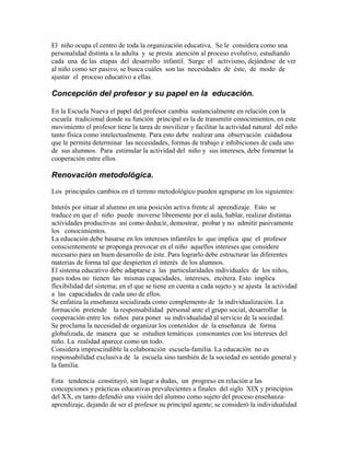 El niño ocupa el centro de toda la organización educativa. Se le considera como una
personalidad distinta a la adulta y se presta atención al proceso evolutivo, estudiando
cada una de las etapas del desarrollo infantil. Surge el activismo, dejándose de ver
al niño como ser pasivo, se busca cuáles son las necesidades de éste, de modo de
ajustar el proceso educativo a ellas.

Concepción del profesor y su papel en la educación.

En la Escuela Nueva el papel del profesor cambia sustancialmente en relación con la
escuela tradicional donde su función principal es la de transmitir conocimientos, en este
movimiento el profesor tiene la tarea de movilizar y facilitar la actividad natural del niño
tanto física como intelectualmente. Para esto debe realizar una observación cuidadosa
que le permita determinar las necesidades, formas de trabajo e inhibiciones de cada uno
de sus alumnos. Para estimular la actividad del niño y sus intereses, debe fomentar la
cooperación entre ellos.

Renovación metodológica.
Los principales cambios en el terreno metodológico pueden agruparse en los siguientes:

Interés por situar al alumno en una posición activa frente al aprendizaje. Esto se
traduce en que el niño puede moverse libremente por el aula, hablar, realizar distintas
actividades productivas así como deducir, demostrar, probar y no admitir pasivamente
los conocimientos.
La educación debe basarse en los intereses infantiles lo que implica que el profesor
conscientemente se proponga provocar en el niño aquellos intereses que considere
necesario para un buen desarrollo de éste. Para lograrlo debe estructurar las diferentes
materias de forma tal que despierten el interés de los alumnos.
El sistema educativo debe adaptarse a las particularidades individuales de los niños,
pues todos no tienen las mismas capacidades, intereses, etcétera. Esto implica
flexibilidad del sistema; en el que se tiene en cuenta a cada sujeto y se ajusta la actividad
a las capacidades de cada uno de ellos.
Se enfatiza la enseñanza socializada como complemento de la individualización. La
formación pretende la responsabilidad personal ante el grupo social, desarrollar la
cooperación entre los niños para poner su individualidad al servicio de la sociedad.
Se proclama la necesidad de organizar los contenidos de la enseñanza de forma
globalizada, de manera que se estudien temáticas consonantes con los intereses del
niño. La realidad aparece como un todo.
Considera imprescindible la colaboración escuela-familia. La educación no es
responsabilidad exclusiva de la escuela sino también de la sociedad en sentido general y
la familia.

Esta tendencia constituyó, sin lugar a dudas, un progreso en relación a las
concepciones y prácticas educativas prevalecientes a finales del siglo XIX y principios
del XX, en tanto defendió una visión del alumno como sujeto del proceso enseñanza-
aprendizaje, dejando de ser el profesor su principal agente; se consideró la individualidad
 