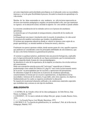 así como importantes particularidades psicológicas en el educando como sus necesidades,
intereses y se le dio gran flexibilidad al proceso, llevando la situación de aprendizaje a la
vida misma.

Muchas de las ideas sustentadas en esta tendencia, no sólo tuvieron repercusión en
diversos movimientos pedagógicos surgidos con posterioridad a ella, sino que mantienen
su vigencia en la educación actual, incluida la superior. En este sentido se puede señalar:

La creciente consideración de los métodos activos en el proceso de enseñanza-
aprendizaje.
La atención que se le ha prestado al enriquecimiento y desarrollo de los medios de
enseñanza.
La búsqueda por una mayor vinculación entre la escuela, la naturaleza y la vida social.
La presencia de modelos curriculares que tienden a la globalización.
El reclamo por propuestas educativas donde se valorice al alumno como sujeto de su
propio aprendizaje y se atienda también su formación moral y afectiva.

Finalmente nos parece oportuno señalar, desde nuestro punto de vista, aquellos aspectos
que pudieran ser considerados como las principales debilidades de esta tendencia y que
de una u otra forma limitaron su generalización práctica.

Al sostener su quehacer práctico, predominó más una posición biologicista, explicable
por el origen profesional de muchas de sus figuras prominente, que la sistematización
teórica requerida desde el punto de vista psicopedagogico.
Se absolutizó el valor de la experiencia, de la empiria, en relación a los niveles teóricos
del conocimiento.
Hubo una concepción estrecha acerca del “activismo” requerido por el alumno,
predominando como señala De Zubiria (15, pág.87) “una visión exclusivamente motriz
de la acción” no preocupándose por las acciones y operaciones del pensamiento.
Se subestimó el papel de la dirección en el proceso de enseñanza-aprendizaje,
caracterizándose el mismo por un excesivo espontaneismo, en dependencia de las
necesidades e intereses de los alumnos, lo que dañó, entre otros aspectos, los objetivos
fundamentales por los cuales se organiza socialmente la educación.
Se requería de un personal altamente calificado y de condiciones materiales especiales
que resultaban muy costosas en este tipo de enseñanza.

BIBLIOGRAFÍA
1. CASTRO, M. de: Estudio crítico de las ideas pedagógicas de John Dewey, Imp.
Ninon, La Habana, 1939.
2. COUSINET, R: Un nuevo método de trabajo libre por grupo, Losada, Buenos Aires,
1959.
3. ------: La Escuela Nueva, Luis Mirade, Barcelona, 1972.
4. DECROLY, O: "La función de globalización y la enseñanza", Pub. de la Revista de
Pedagogía, Madrid, 1927.
 