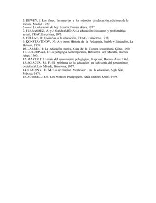 5. DEWEY, J: Los fines, las materias y los métodos de educación, ediciones de la
lectura, Madrid, 1927.
6.------: La educación de hoy, Losada, Buenos Aires, 1957.
7. FERRANDEZ, A. y J. SARRAMONA: La educación: constante y problemática
actual, CEAC, Barcelona, 1975.
8. FULLAT, O: Filosofías de la educación, CEAC, Barcelona, 1978.
9. KONSTANTINOV, N. A. y otros: Historia de la Pedagogía, Pueblo y Educación, La
Habana, 1974.
10. LARREA, J: La educación nueva, Casa de la Cultura Ecuatoriana, Quito, 1960.
11. LUZURIAGA, L: La pedagogía contemporánea, Biblioteca del Maestro, Buenos
Aires, 1960.
12. MAYER, F: Historia del pensamiento pedagógico, Kapelusz, Buenos Aires, 1967.
13. SCIACCA, M. F.: El problema de la educación en la historia del pensamiento
occidental, Luis Mirade, Barcelona, 1957.
14. STADING, E. M.: La revolución Montessori en la educación, Siglo XXI,
México, 1974.
15. ZUBIRIA, J. De. Los Modelos Pedagógicos. Arca Editores. Quito. 1995.
 