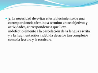  3. La necesidad de evitar el establecimiento de una
correspondencia término a término entre objetivos y
actividades, correspondencia que lleva
indefectiblemente a la parcelación de la lengua escrita
y a la fragmentación indebida de actos tan complejos
como la lectura y la escritura.
 